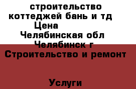 строительство коттеджей,бань и тд. › Цена ­ 20 000 - Челябинская обл., Челябинск г. Строительство и ремонт » Услуги   . Челябинская обл.,Челябинск г.